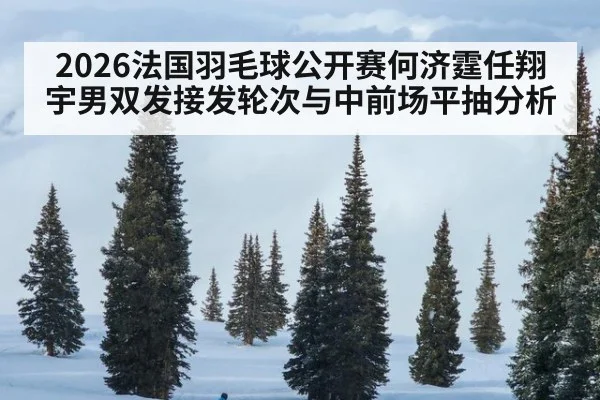 2026法国羽毛球公开赛何济霆任翔宇男双发接发轮次与中前场平抽分析